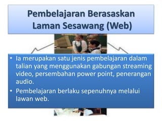 Pembelajaran Berasaskan
Laman Sesawang (Web)
• Ia merupakan satu jenis pembelajaran dalam
talian yang menggunakan gabungan streaming
video, persembahan power point, penerangan
audio.
• Pembelajaran berlaku sepenuhnya melalui
lawan web.
 