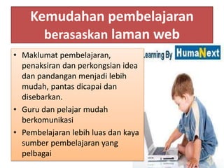 Kemudahan pembelajaran
berasaskan laman web
• Maklumat pembelajaran,
penaksiran dan perkongsian idea
dan pandangan menjadi lebih
mudah, pantas dicapai dan
disebarkan.
• Guru dan pelajar mudah
berkomunikasi
• Pembelajaran lebih luas dan kaya
sumber pembelajaran yang
pelbagai
 