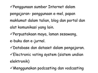 Penggunaan sumber Internet dalam
pengajaran- penggunaan e-mel, papan
maklumat dalam talian, blog dan portal dan
alat komunikasi yang lain.
Perpustakaan maya, laman sesawang,
e-buku dan e-jurnal.
Database dan dataset dalam pengajaran.
Electronic voting system (sistem undian
elektronik)
Menggunakan podcasting dan vodcasting
 