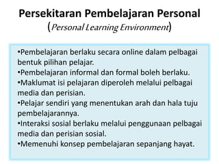 Persekitaran Pembelajaran Personal
(PersonalLearningEnvironment)
•Pembelajaran berlaku secara online dalam pelbagai
bentuk pilihan pelajar.
•Pembelajaran informal dan formal boleh berlaku.
•Maklumat isi pelajaran diperoleh melalui pelbagai
media dan perisian.
•Pelajar sendiri yang menentukan arah dan hala tuju
pembelajarannya.
•Interaksi sosial berlaku melalui penggunaan pelbagai
media dan perisian sosial.
•Memenuhi konsep pembelajaran sepanjang hayat.
 