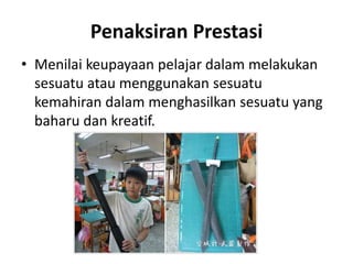 Penaksiran Prestasi
• Menilai keupayaan pelajar dalam melakukan
sesuatu atau menggunakan sesuatu
kemahiran dalam menghasilkan sesuatu yang
baharu dan kreatif.
 