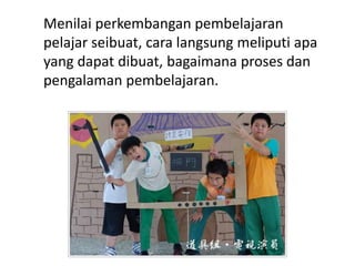 Menilai perkembangan pembelajaran
pelajar seibuat, cara langsung meliputi apa
yang dapat dibuat, bagaimana proses dan
pengalaman pembelajaran.
 