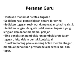 Peranan Guru
•Tentukan matlamat prestasi tugasan
•Sediakan hasil pembelajaran secara terperinci
•Sediakan tugasan real- world, mencabar tetapi realistik
•Sediakan langkah-langkah pelaksanaan tugasan yang
lengkap dan dapat memandu pelajar.
•Bina penaksiran pembelajaran pembelajaran dalam
tugasan, iaitu dalam bentuk kontektual.
•Gunakan borang penilaian yang boleh membantu guru
membuat penaksiran prestasi pelajar secara adil dan
tepat.
 