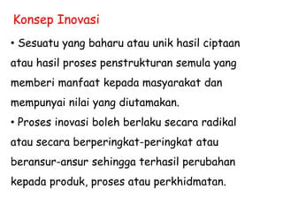 Konsep Inovasi
• Sesuatu yang baharu atau unik hasil ciptaan
atau hasil proses penstrukturan semula yang
memberi manfaat kepada masyarakat dan
mempunyai nilai yang diutamakan.
• Proses inovasi boleh berlaku secara radikal
atau secara berperingkat-peringkat atau
beransur-ansur sehingga terhasil perubahan
kepada produk, proses atau perkhidmatan.
 