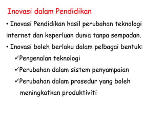 Inovasi dalam Pendidikan
• Inovasi Pendidikan hasil perubahan teknologi
internet dan keperluan dunia tanpa sempadan.
• Inovasi boleh berlaku dalam pelbagai bentuk:
Pengenalan teknologi
Perubahan dalam sistem penyampaian
Perubahan dalam prosedur yang boleh
meningkatkan produktiviti
 