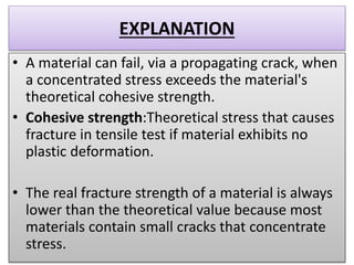 EXPLANATION
• A material can fail, via a propagating crack, when
a concentrated stress exceeds the material's
theoretical cohesive strength.
• Cohesive strength:Theoretical stress that causes
fracture in tensile test if material exhibits no
plastic deformation.
• The real fracture strength of a material is always
lower than the theoretical value because most
materials contain small cracks that concentrate
stress.
 