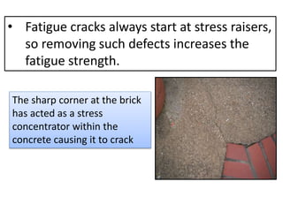 • Fatigue cracks always start at stress raisers,
so removing such defects increases the
fatigue strength.
The sharp corner at the brick
has acted as a stress
concentrator within the
concrete causing it to crack
 