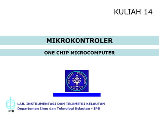 KULIAH 14 
ONE CHIP MICROCOMPUTER 
LAB. INSTRUMENTASI DAN TELEMETRI KELAUTAN 
Departemen Ilmu dan Teknologi Kelautan - IPB 
ITK 
MIKROKONTROLER 
 