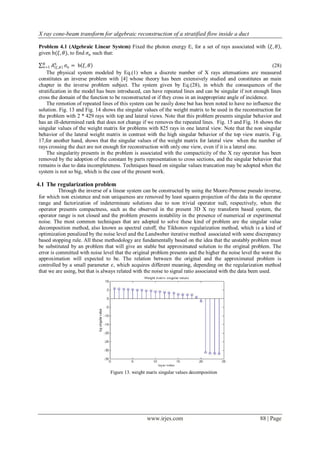 X ray cone-beam transform for algebraic reconstruction of a stratified flow inside a duct

Problem 4.1 (Algebraic Linear System) Fixed the photon energy E, for a set of rays associated with            𝜉, 𝜃 ,
given b(𝜉, 𝜃), to find 𝜍 𝑛 such that:
  𝑁
  𝑛=1   𝐴 𝑛 𝜉 ,𝜃 𝜍 𝑛 = b 𝜉, 𝜃                                                                                 (28)
    The physical system modeled by Eq.(1) when a discrete number of X rays attenuations are measured
constitutes an inverse problem with [4] whose theory has been extensively studied and constitutes an main
chapter in the inverse problem subject. The system given by Eq.(28), in which the consequences of the
stratification in the model has been introduced, can have repeated lines and can be singular if not enough lines
cross the domain of the function to be reconstructed or if they cross in an inappropriate angle of incidence.
    The remotion of repeated lines of this system can be easily done but has been noted to have no influence the
solution. Fig. 13 and Fig. 14 shows the singular values of the weight matrix to be used in the reconstruction for
the problem with 2 * 429 rays with top and lateral views. Note that this problem presents singular behavior and
has an ill-determined rank that does not change if we removes the repeated lines. Fig. 15 and Fig. 16 shows the
singular values of the weight matrix for problems with 825 rays in one lateral view. Note that the non singular
behavior of the lateral weight matrix in contrast with the high singular behavior of the top view matrix. Fig.
17,for another hand, shows that the singular values of the weight matrix for lateral view when the number of
rays crossing the duct are not enough for reconstruction with only one view, even if it is a lateral one.
    The singularity presents in the problem is associated with the compacticity of the X ray operator has been
removed by the adoption of the constant by parts representation to cross sections, and the singular behavior that
remains is due to data incompleteness. Techniques based on singular values truncation may be adopted when the
system is not so big, which is the case of the present work.

4.1 The regularization problem
          Through the inverse of a linear system can be constructed by using the Moore-Penrose pseudo inverse,
for which non existence and non uniqueness are removed by least squares projection of the data in the operator
range and factorization of indeterminate solutions due to non trivial operator null, respectively, when the
operator presents compactness, such as the observed in the present 3D X ray transform based system, the
operator range is not closed and the problem presents instability in the presence of numerical or experimental
noise. The most common techniques that are adopted to solve these kind of problem are the singular value
decomposition method, also known as spectral cutoff, the Tikhonov regularization method, which is a kind of
optimization penalized by the noise level and the Landweber iterative method associated with some discrepancy
based stopping rule. All these methodology are fundamentally based on the idea that the unstably problem must
be substituted by an problem that will give an stable but approximated solution to the original problem. The
error is committed with noise level that the original problem presents and the higher the noise level the worst the
approximation will expected to be. The relation between the original and the approximated problem is
controlled by a small parameter 𝜀, which acquires different meaning, depending on the regularization method
that we are using, but that is always related with the noise to signal ratio associated with the data been used.




                                 Figure 13. weight marix singular values decomposition




                                                   www.irjes.com                                        88 | Page
 