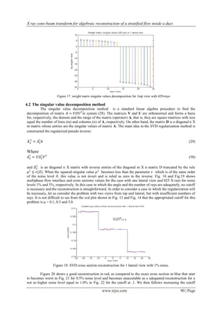X ray cone-beam transform for algebraic reconstruction of a stratified flow inside a duct




                     Figure 17. weight marix singular values decomposition for 1top view with 429vrays

4.2 The singular value decomposition method
          The singular value decomposition method is a standard linear algebra procedure to find the
decomposition of matrix 𝐴 = 𝑉𝐷𝑈 𝑇 in system (28). The matrices V and U are orthonormal and forms a basis
for, respectively, the domain and the range of the matrix (operator) A, that is, they are square matrices with size
equal the number of lines (m) and columns (n) of A, respectively. On other hand, the matrix D is a diagonal n X
m matrix whose entries are the singular values of matrix A. The main idea in the SVD regularization method is
constructed the regularized pseudo inverse:

 𝒳ℰ = 𝐴† 𝑏
  †
       ℰ                                                                                                        (29)

Where
 𝐴† = 𝑈𝐷ℰ 𝑉 𝑇
  ℰ
        †
                                                                                                                (30)

       †
and 𝐷ℰ is an diagonal n X matrix with inverse entries of the diagonal m X n matrix D truncated by the rule
 𝜇2 ≤ 𝜖(𝛿). When the squared singular value 𝜇2 becomes less than the parameter 𝜖 which is of the same order
of the noise level 𝛿, this value is not invert and is ruled as zero in the inverse. Fig. 18 and Fig.19 shows
multiphase flow interface and cross sections values for the case with one lateral view and 825 X rays for noise
levels 1% and 5%, respectively. In this case in which the angle and the number of rays are adequetely, no cutoff
is necessary and the reconstruction is straightforward. In order to consider a case in which the regularization will
be necessary, let us consider the problem with two views from top and lateral, but with insufficient numbers of
rays. It is not difficult to see from the svd plot shown in Fig. 13 and Fig. 14 that the appropriated cutoff for this
problem is μ = 0.1, 0.3 and 3.0.




                  Figure 18. SVD cross section reconstruction for 1 lateral view with 1% noise.

         Figure 20 shows a good reconstruction in red, as compared to the exact cross section in blue that start
to becomes worst in Fig. 21 for 0.5% noise level and becomes unaccetable as a adequated reconstruction for a
not so higher noise level equal to 1.0% in Fig. 22 for the cutoff at .1. We then follows increasing the cutoff

                                                     www.irjes.com                                        90 | Page
 