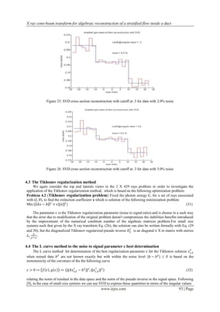 X ray cone-beam transform for algebraic reconstruction of a stratified flow inside a duct




             Figure 25. SVD cross section reconstruction with cutoff at .3 for data with 2.0% noise




             Figure 26. SVD cross section reconstruction with cutoff at .3 for data with 5.0% noise


4.3 The Tikhonov regularization method
    We again consider the top and laterals views in the 2 X 429 rays problem in order to investigate the
application of the Tikhonov regularization method, which is based on the following optimization problem:
Problem 4.2 (Tikhonov regularization problem) Fixed the photon energy E, for a set of rays associated
with (𝜉, 𝜃), to find the extinction coefficient x which is solution of the following minimization problem
Min{| 𝐴𝑥 − 𝑏| 2 + 𝜖||𝑥||2 }                                                                               (31)

     The parameter 𝜖 is the Tikhonov regularization parameter (noise to signal ratio) and is choose in a such way
that the error due to modification of the original problem doesn't compromises the stabilities benefits introduced
by the improvement of the numerical condition number of the algebraic matrices problem.For small size
systems such that given by the X ray transform Eq. (26), the solution can also be written formally with Eq. (29
                                                                      †
and 30), but the diagonalized Tikhonov regularized pseudo inverse 𝐷ℰ is an diagonal n X m matrix with entries
      𝜇
 𝜆𝜖 2 .
   𝜇 +𝜖


4.4 The L curve method to the noise to signal parameter ε best determination
   The L curve method for determination of the best regularization parameter 𝜖 for the Tikhonov solution 𝑥 †
                                                                                                           𝜖,𝛿
when noised data 𝑏 𝛿 are not known exactly but with within the noise level ||𝑏 − 𝑏 𝛿 || ≤ 𝛿 is based on the
monotonicity of the curvature of the the following curve

 𝜖>0↦ 𝑓 𝜖 , 𝑔 𝜖        ≔ (||𝐴𝑥∈,𝛿 − 𝑏 𝛿 ||2 , ||𝑥 † ||2 )
                              †
                                                  𝜖,𝛿                                                        (32)

relating the norm of residual in the data space and the norm of the pseudo inverse in the signal space. Following
[9], in the case of small size systems we can use SVD to express these quantities in terms of the singular values:
                                                      www.irjes.com                                     93 | Page
 