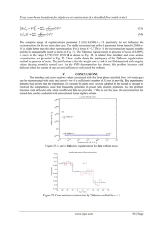 X ray cone-beam transform for algebraic reconstruction of a stratified flow inside a duct

                 2               𝜖2
    †                     𝑁                𝑇
  𝐴𝑥∈,𝛿 − 𝑏 𝛿        =   𝑖=1 (𝜇 2 +∈)²|𝑣 𝑖      𝑏 𝛿 |²                                                      (33)
                                     𝑖
                         𝜇2
||𝑥 † ||2 =
    𝜖,𝛿
                 𝑁        𝑖
                𝑖=1 (𝜇 2 +∈)²   |𝑣 𝑖 𝑇 𝑏 𝛿 |²                                                               (34)
                       𝑖


The complete range of regularizations parameter 1 ≥∈≥ 6,2506 𝑒 − 11 practically do not influence the
reconstructions for the no noise data case. The stably reconstruction at the ∈ parameter lower bound 6,25066 e-
11 is slight better than the other reconstruction. For a lower ∈ =3,7276 e-11 the reconstruction became instable
and the its unacceptably result is shows in Fig. 31. The Tikhonov regularization in presence of noise of 0.005%
L curve in the range 1,7783 ≥∈≥ 0,56234 is shown in Fig. 32. A related flow interface and cross section
reconstruction are presented in Fig. 33. These results shows the inadequacy of the Tikhonov regularization
method in presence of noise. The justification is that the weight matrix rank is not ill-determined with singular
values decaing smoothly toward zero. As the SVD decomposition has shown, this problem becames rank
deficient when the nunber of rays are not sufficient to well posed the problem.

                                                         V.   CONCLUSIONS
         The interface and cross sections values associated with the three phase stratified flow (oil-water-gas)
can be reconstructed with only one lateral view if a sufficiently number of X rays is provide. The experiments
presents had shown that the hypotheses of constant by parts cross section adopted in the model is enough to
resolved the compactness issue that frequently generates ill-posed rank discrete problems. So, the problem
becomes rank deficient only when insufficient data are provides. If this is not the case, the reconstruction for
noised data can be conducted with conventional linear algebra solvers.




                                Figure 27. L curve Tikhonov regularization for data without noise




                          Figura 28. Cross section reconstruction by Tikhonov method for ε = 1




                                                              www.irjes.com                            94 | Page
 