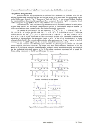 X ray cone-beam transform for algebraic reconstruction of a stratified flow inside a duct

2.1 Synthetic data generation
          Numerical data has been produced with the simulated direct problem in two situations. In the first we
consider only one view and collect the data in a direction parallel to the level of the flow stratification. These
optical thickness are shown in ´´Fig. 7`` for energy of 9keV and ´´Fig. 9`` for one energy of 180keV. Based on
the experimental three dimensional divergent beam whose geometry is showed in Fig.11, we computed the set
of data with photon energy 180 KeV showed in Fig. 12 for the first source position 1.
          These data are used to test our methodology for identification of the interface between the three phases
of fluid inside the duct. We proceed the synthetization of the data by calculating the integral in equation (2)
with a prescribed three phase constant by parts distribution of extinction cross section.
                                                                        (𝑗 ) (𝑑 )
          The position of source detector pair are respectively, {(𝑥 𝑠 ,𝑥 𝑑 )}; j=1,2} = {((0,0,64),(-16*8 : 8 :
16*8, -16*8 : 8 : 16*8 ,-64)) ; ((64,0,0), (-64, -16*8 : 8 : 16*8, -16*8 : 8 : 16*8))} for the case of 2 * 429 rays
                            (𝑗 ) (𝑑)
crossing the duct, and {(𝑥 𝑠 ,𝑥 𝑑 )}; j=1,2} = {((0,0,64), (-8*8 : 4 : 8*8,-8*8 : 4 : 8*8, -64)) ; ((64,0,0), (-64, -
8*8 : 4 : 8*8, -8*8 : 4 : 8*8))} for the case of 2* 825 rays crossing the duct, which corresponds to two sets with
two groups of divergent beams data with source rotated by 𝜋 2. The duct axis in the direction 𝑥2 , as shown
schematically in Fig.(11). The external and internal pipe radius are respectively, 36 and 24 and the 𝑥3 level of
water and air are -10 and 10, respectively. The oil layer is situated between these two level.
          For each source the set of detector positions distributed in a plane tangent the cylinder with radius 64
and axis equal 𝑥2 collects the values of X ray integral along these pairs of directions. These kind of data are
known in the literature as the optical thickness between the source and the detector and a typical distribution of
the data synthesized in this work is shown in Fig. 12. The related experiments investigated will be named, the
lateral and top experiments for the 429 and 825 rays per view cases.




                                       Figure 9. Parallel beam on view 180keV




                             Figure 10. Derivative parallel beam optical thickness 180keV.




                                                    www.irjes.com                                         86 | Page
 