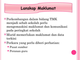  Perkembangan dalam bidang TMK
menjadi sebab sekolah perlu
mengemaskini maklumat dan komunikasi
pada peringkat sekolah
 Murid memerlukan maklumat dan data
terkini
 Perkara yang perlu diberi perhatian:
Pusat sumber
Peranan guru
Lanskap Maklumat
 