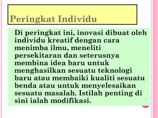 Peringkat Individu
Di peringkat ini, inovasi dibuat oleh
individu kreatif dengan cara
menimba ilmu, meneliti
persekitaran dan seterusnya
membina idea baru untuk
menghasilkan sesuatu teknologi
baru atau membaiki kualiti sesuatu
benda atau untuk menyelesaikan
sesuatu masalah. Istilah penting di
sini ialah modifikasi.
 