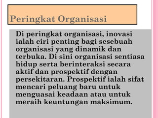 Peringkat Organisasi
Di peringkat organisasi, inovasi
ialah ciri penting bagi sesebuah
organisasi yang dinamik dan
terbuka. Di sini organisasi sentiasa
hidup serta berinteraksi secara
aktif dan prospektif dengan
persekitaran. Prospektif ialah sifat
mencari peluang baru untuk
menguasai keadaan atau untuk
meraih keuntungan maksimum.
 