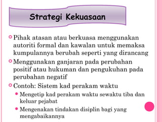  Pihak atasan atau berkuasa menggunakan
autoriti formal dan kawalan untuk memaksa
kumpulannya berubah seperti yang dirancang
 Menggunakan ganjaran pada perubahan
positif atau hukuman dan pengukuhan pada
perubahan negatif
 Contoh: Sistem kad perakam waktu
Mengetip kad perakam waktu sewaktu tiba dan
keluar pejabat
Mengenakan tindakan disiplin bagi yang
mengabaikannya
Strategi Kekuasaan
 