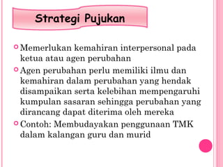  Memerlukan kemahiran interpersonal pada
ketua atau agen perubahan
 Agen perubahan perlu memiliki ilmu dan
kemahiran dalam perubahan yang hendak
disampaikan serta kelebihan mempengaruhi
kumpulan sasaran sehingga perubahan yang
dirancang dapat diterima oleh mereka
 Contoh: Membudayakan penggunaan TMK
dalam kalangan guru dan murid
Strategi Pujukan
 