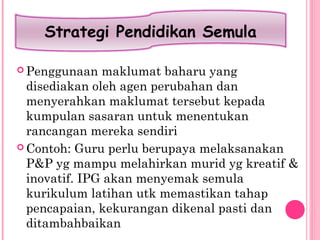  Penggunaan maklumat baharu yang
disediakan oleh agen perubahan dan
menyerahkan maklumat tersebut kepada
kumpulan sasaran untuk menentukan
rancangan mereka sendiri
 Contoh: Guru perlu berupaya melaksanakan
P&P yg mampu melahirkan murid yg kreatif &
inovatif. IPG akan menyemak semula
kurikulum latihan utk memastikan tahap
pencapaian, kekurangan dikenal pasti dan
ditambahbaikan
Strategi Pendidikan Semula
 