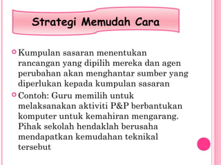  Kumpulan sasaran menentukan
rancangan yang dipilih mereka dan agen
perubahan akan menghantar sumber yang
diperlukan kepada kumpulan sasaran
 Contoh: Guru memilih untuk
melaksanakan aktiviti P&P berbantukan
komputer untuk kemahiran mengarang.
Pihak sekolah hendaklah berusaha
mendapatkan kemudahan teknikal
tersebut
Strategi Memudah Cara
 