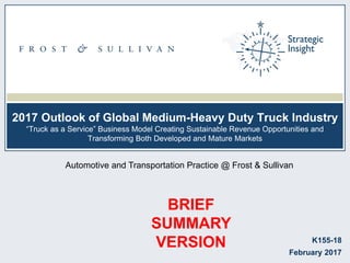 2017 Outlook of Global Medium-Heavy Duty Truck Industry
―Truck as a Service‖ Business Model Creating Sustainable Revenue Opportunities and
Transforming Both Developed and Mature Markets
K155-18
February 2017
Automotive and Transportation Practice @ Frost & Sullivan
BRIEF
SUMMARY
VERSION
 