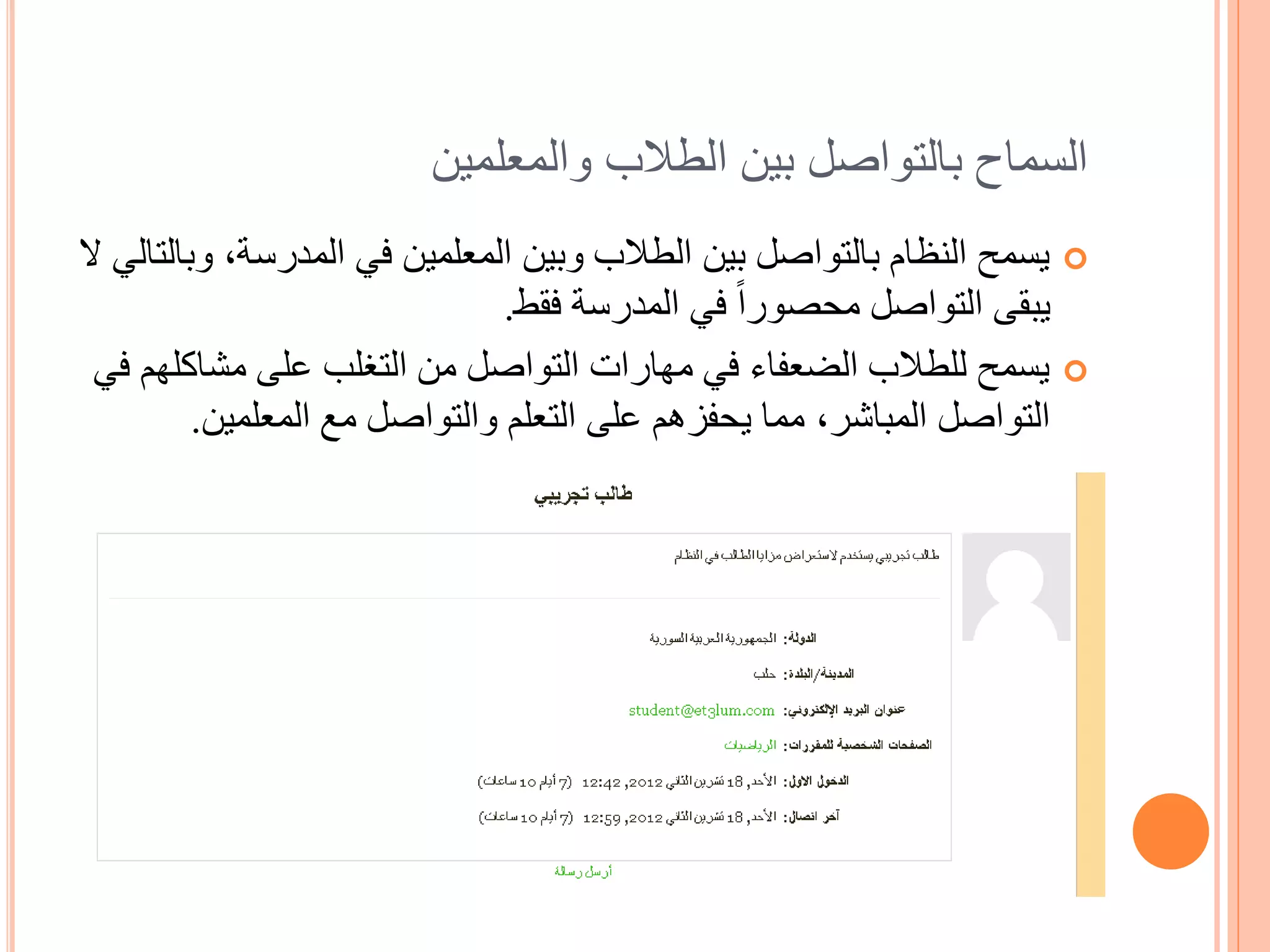 ‫السماح بالتواصل بين الطالب والمعلمين‬
‫‪ ‬يسمح النظام بالتواصل بين الطالب وبين المعلمين في المدرسة, وبالتالي ال‬
                                ‫يبقى التواصل محصوراً في المدرسة فقط.‬
 ‫‪ ‬يسمح للطالب الضعفاء في مهارات التواصل من التغلب على مشاكلهم في‬
          ‫التواصل المباشر, مما يحفزهم على التعلم والتواصل مع المعلمين.‬
 