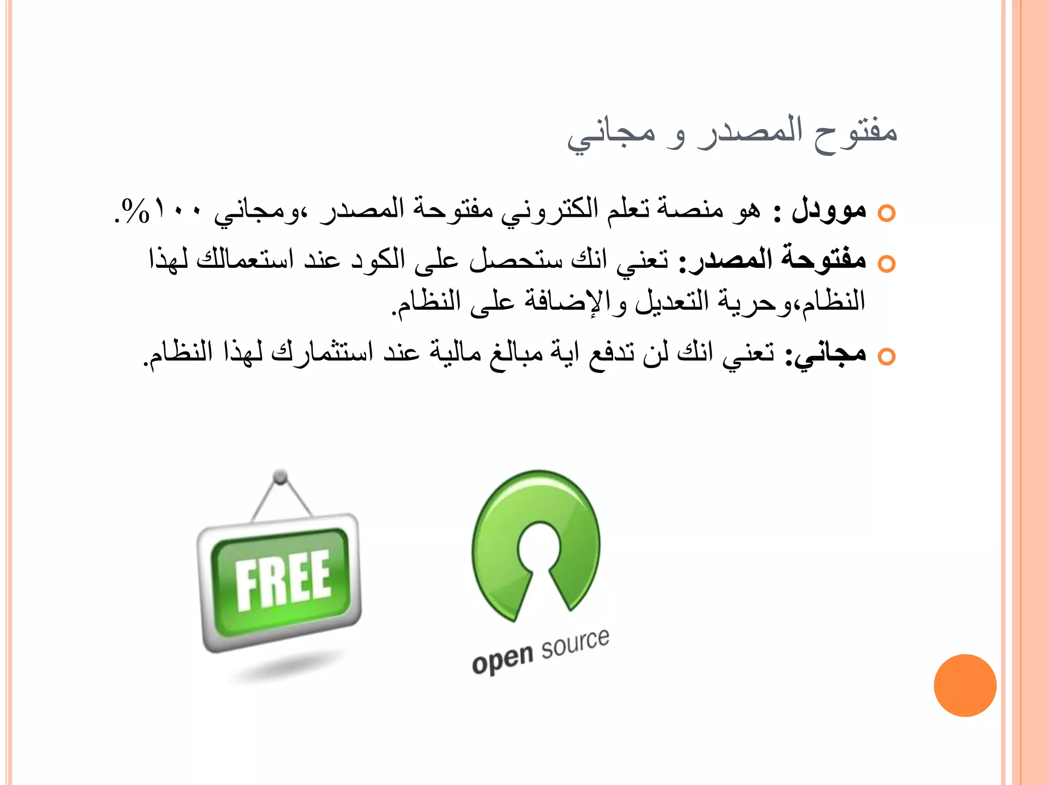 ‫مفتوح المصدر و مجاني‬
‫‪ ‬موودل : هو منصة تعلم الكتروني مفتوحة المصدر ,ومجاني 001%.‬
   ‫‪ ‬مفتوحة المصدر: تعني انك ستحصل على الكود عند استعمالك لهذا‬
                         ‫النظام,وحرية التعديل واإلضافة على النظام.‬
  ‫‪ ‬مجاني: تعني انك لن تدفع اية مبالغ مالية عند استثمارك لهذا النظام.‬
 