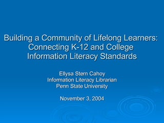 Building a Community of Lifelong Learners:  Connecting K-12 and College  Information Literacy Standards Ellysa Stern Cahoy Information Literacy Librarian Penn State University November 3, 2004 
