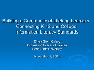 Building a Community of Lifelong Learners:  Connecting K-12 and College  Information Literacy Standards Ellysa Stern Cahoy Information Literacy Librarian Penn State University November 3, 2004 