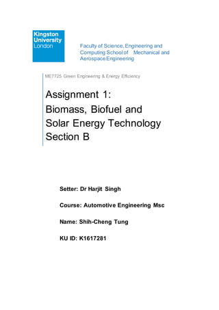 Faculty of Science,Engineering and
Computing Schoolof Mechanical and
AerospaceEngineering
Setter: Dr Harjit Singh
Course: Automotive Engineering Msc
Name: Shih-Cheng Tung
KU ID: K1617281
ME7725 Green Engineering & Energy Efficiency
Assignment 1:
Biomass, Biofuel and
Solar Energy Technology
Section B
 
