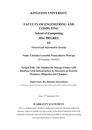 KINGSTON UNIVERSITY
FACULTY OF ENGINEERING AND
COMPUTING
School of Computing
MSc. DEGREE
IN
Network and Information Security
Name: Chanaka Lasantha Nanayakkara Wawage
ID Number: 1658833
Project Title: The Solution for Storage Cluster with
Database Grid Infrastructure by Research on Security
Weakness Mitigation and Changers.
Supervisor: Dr. Ruwan Abeysekara
PhD(Doc.Eng.)MSc(CS),BSc,Dip.(Tec.Sc.),DFA, MBCS, MCS, MIEEE, MIEEECS, MIET, MIDES
Date: 12th
September 2018
WARRANTY STATEMENT
This is a student project. Therefore, neither the student nor University makes any
warranty, express or implied, as to the accuracy of the data or conclusion of the work
performed in the project and will not be held responsible for any consequences arising
out of any inaccuracies or omissions therein.
 
