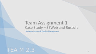 Team Assignment 1
TEA M 2.3
Case Study – SEWeb and Russoft
Software Process & Quality Management
1
 