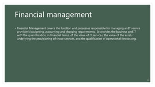 Financial management
• Financial Management covers the function and processes responsible for managing an IT service
provider’s budgeting, accounting and charging requirements. It provides the business and IT
with the quantification, in financial terms, of the value of IT services, the value of the assets
underlying the provisioning of those services, and the qualification of operational forecasting.
11
 