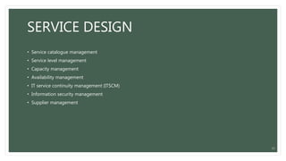 SERVICE DESIGN
• Service catalogue management
• Service level management
• Capacity management
• Availability management
• IT service continuity management (ITSCM)
• Information security management
• Supplier management
12
 