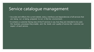 Service catalogue management
• Accurate and reflects the current details, status, interfaces and dependencies of all services that
are being run or being prepared to run in the live environment.
• It contains a customer-facing view of the IT services in use, how they are intended to be used,
the business processes they enable, and the levels and quality of service the customer can
expect of each service.
13
 