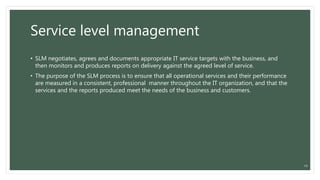 Service level management
• SLM negotiates, agrees and documents appropriate IT service targets with the business, and
then monitors and produces reports on delivery against the agreed level of service.
• The purpose of the SLM process is to ensure that all operational services and their performance
are measured in a consistent, professional manner throughout the IT organization, and that the
services and the reports produced meet the needs of the business and customers.
14
 