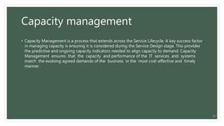 Capacity management
• Capacity Management is a process that extends across the Service Lifecycle. A key success factor
in managing capacity is ensuring it is considered during the Service Design stage. This provides
the predictive and ongoing capacity indicators needed to align capacity to demand. Capacity
Management ensures that the capacity and performance of the IT services and systems
match the evolving agreed demands of the business in the most cost-effective and timely
manner.
15
 