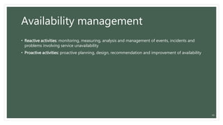 Availability management
• Reactive activities: monitoring, measuring, analysis and management of events, incidents and
problems involving service unavailability
• Proactive activities: proactive planning, design, recommendation and improvement of availability
16
 