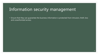 Information security management
• Ensure that they can guarantee the business information is protected from intrusion, theft, loss
and unauthorized access.
18
 