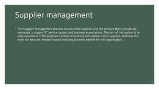 Supplier management
• The Supplier Management process ensures that suppliers and the services they provide are
managed to support IT service targets and business expectations. The aim of this section is to
raise awareness of the business context of working with partners and suppliers, and how this
work can best be directed toward realizing business benefit for the organization.
19
 