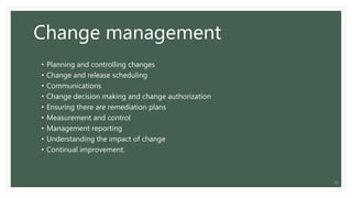 Change management
• Planning and controlling changes
• Change and release scheduling
• Communications
• Change decision making and change authorization
• Ensuring there are remediation plans
• Measurement and control
• Management reporting
• Understanding the impact of change
• Continual improvement.
21
 