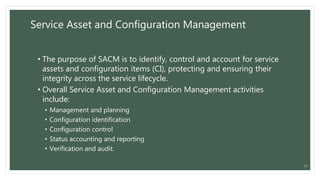 Service Asset and Configuration Management
• The purpose of SACM is to identify, control and account for service
assets and configuration items (CI), protecting and ensuring their
integrity across the service lifecycle.
• Overall Service Asset and Configuration Management activities
include:
• Management and planning
• Configuration identification
• Configuration control
• Status accounting and reporting
• Verification and audit.
22
 