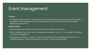 Event management
Purpose
• The ability to detect events, make sense of them and determine the appropriate control action is
provided by Event Management. Event Management is therefore the basis for Operational
Monitoring and Control.
Business Value
• Event Management provides mechanisms for early detection of incidents.
• When integrated into other service management processes (such as, for example, Availability
or Capacity Management
• Management provides a basis for automated operations, thus increasing efficiencies and
allowing expensive human resources to be used for more innovative work.
25
 