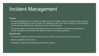 Incident Management
Purpose
• Incident Management is the process for dealing with all incidents; this can include failures, questions
or queries reported by the user s (usually via a telephone call to the Service Desk), by technical staff,
or automatically detected and reported by event monitoring tools.
• The primary goal of the Incident Management process is to restore normal service operation as
quickly as possible and minimize the adverse impact on business operations.
Business value
• The ability to detect and resolve Incidents which results in lower downtime to the business.
• Higher availability of the service.
• The ability to identify potential improvements to services.
26
 