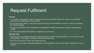 Request Fulfilment
Purpose
• To provide a channel for users to request and receive standard services for which a pre-defined
approval and qualification process exists
• To provide information to users and customers about the availability of services and the procedure
for obtaining them
• To source and deliver the components of requested standard services (e.g. licenses and software
media)
• To assist with general information, complaints or comments.
Business value
• Provide quick and effective access to standard services which business staff can use to improve their
productivity or the quality of business services and products.
• Increases the level of control over these services.
• Reduce costs through centralized negotiation with suppliers, and can also help to reduce the cost of
support.
27
 