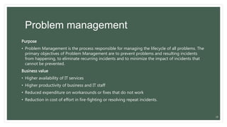Problem management
Purpose
• Problem Management is the process responsible for managing the lifecycle of all problems. The
primary objectives of Problem Management are to prevent problems and resulting incidents
from happening, to eliminate recurring incidents and to minimize the impact of incidents that
cannot be prevented.
Business value
• Higher availability of IT services
• Higher productivity of business and IT staff
• Reduced expenditure on workarounds or fixes that do not work
• Reduction in cost of effort in fire-fighting or resolving repeat incidents.
28
 