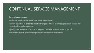 CONTINUAL SERVICE MANAGEMENT
Service Measurement
• validate previous decisions that have been made
• direct activities in order to meet set targets - this is the most prevalent reason for
monitoring and measuring
• justify that a course of action is required, with factual evidence or proof
• intervene at the appropriate point and take corrective action.
33
 