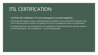 ITIL CERTIFICATION
• The ITIL® 2011 Certification in IT service Management is primarily targeted at:
• Individuals who require a basic understanding of the latest & up to date ITIL® framework and
how it may be used to enhance the quality of IT service management within an organization.
• IT professionals who are working within an organization that practices ITIL® and who need to
be informed about - and contribute to - service improvement.
36
 