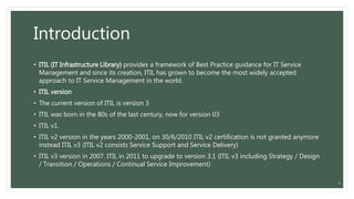Introduction
• ITIL (IT Infrastructure Library) provides a framework of Best Practice guidance for IT Service
Management and since its creation, ITIL has grown to become the most widely accepted
approach to IT Service Management in the world.
• ITIL version
• The current version of ITIL is version 3
• ITIL was born in the 80s of the last century, now for version 03
• ITIL v1.
• ITIL v2 version in the years 2000-2001, on 30/6/2010 ITIL v2 certification is not granted anymore
instead ITIL v3 (ITIL v2 consists Service Support and Service Delivery)
• ITIL v3 version in 2007. ITIL in 2011 to upgrade to version 3.1 (ITIL v3 including Strategy / Design
/ Transition / Operations / Continual Service Improvement)
4
 