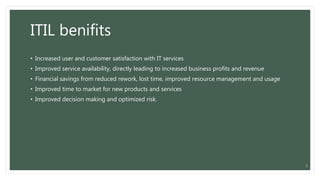 ITIL benifits
• Increased user and customer satisfaction with IT services
• Improved service availability, directly leading to increased business profits and revenue
• Financial savings from reduced rework, lost time, improved resource management and usage
• Improved time to market for new products and services
• Improved decision making and optimized risk.
5
 